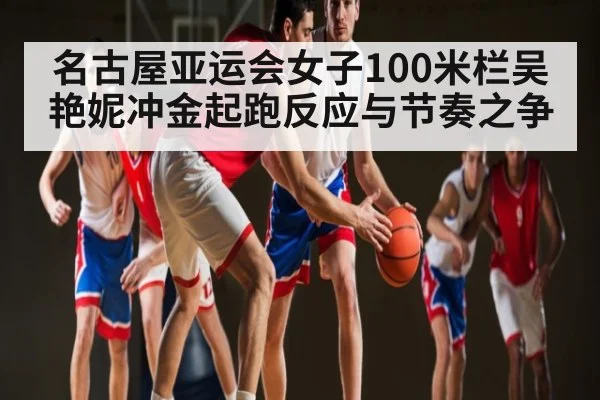 名古屋亚运会女子100米栏吴艳妮冲金起跑反应与节奏之争 | kaiyun