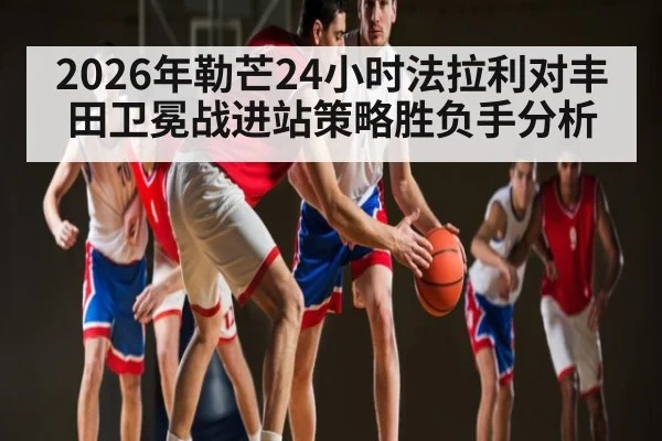 2026年勒芒24小时法拉利对丰田卫冕战进站策略胜负手分析 | kaiyun